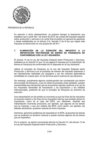 LXVI
PRESIDENCIA DE LA REPUBLICA
En atención a dicho planteamiento, se propone derogar la disposición que
establece que a partir del 1 de enero de 2015, las cuotas del impuesto especial
sobre producción y servicios a la venta final al público en general de gasolinas
y diesel establecidas en el artículo 2-A, fracción II de la ley que regula este
impuesto se disminuirán en una proporción de 9/11.
7. ELIMINACIÓN DE LA EXENCIÓN DEL IMPUESTO A LA
IMPORTACIÓN TRATÁNDOSE DE BIENES EN FRANQUICIA DE
CONFORMIDAD CON LA LEY ADUANERA.
El artículo 13 de la Ley del Impuesto Especial sobre Producción y Servicios,
establece en su fracción IV que “no se pagará el impuesto por la importación de
bienes en franquicia de conformidad con lo dispuesto en la Ley Aduanera”.
Utilizar el concepto de franquicia en la Ley del Impuesto Especial sobre
Producción y Servicios tuvo el propósito de exentar del impuesto solamente a
las importaciones realizadas por pasajeros y por las misiones diplomáticas
acreditadas en nuestro país, en los términos que lo autoriza la Ley Aduanera.
Sin embargo, actualmente algunos contribuyentes han considerado que dentro
del concepto de franquicia, a que se refiere el precepto antes señalado, quedan
comprendidas las mercancías que se encuentran exentas conforme a la Ley de
los Impuestos Generales de Importación y de Exportación y los tratados
internacionales, partiendo de que el concepto de franquicia es sinónimo de
exención.
Una interpretación en tal sentido es incorrecta ya que los fines de los impuestos
al comercio exterior y los fines de los impuestos internos que también gravan la
importación, como es el caso del IEPS, son diferentes. Además esa
interpretación incorrecta provocaría, por ejemplo, que algunos de los bienes
que se importan, y que son materia del IEPS, como serían, por ejemplo, las
bebidas alcohólicas, quedaran exentas de dicho impuesto.
Asimismo, generaría problemas de inequidad en el IEPS, al gravarse los bienes
que se producen en territorio nacional y quedar exentos algunos de los bienes
que se importaran.
Por lo anterior, se estima conveniente eliminar la fracción IV, del artículo 13 de
la Ley del Impuesto Especial sobre Producción y Servicios.
 