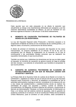 LXVII
PRESIDENCIA DE LA REPUBLICA
Cabe apuntar que con esta propuesta no se afecta la exención que
actualmente se otorga a las importaciones efectuadas por pasajeros y por las
misiones diplomáticas acreditadas en México, ya que se mantiene en sus
términos vigentes la fracción II, del artículo 13 de dicho ordenamiento.
8. MOMENTO DE CAUSACIÓN TRATÁNDOSE DE FALTANTES DE
BIENES EN LOS INVENTARIOS.
La Ley del Impuesto Especial sobre Producción y Servicios equipara a la
enajenación el faltante de bienes en los inventarios de los contribuyentes y, en
algunos casos, el consumo y autoconsumo de dichos bienes.
A efecto de precisar el momento de causación del impuesto en los casos
mencionados, se propone establecer en el artículo 10 de la ley que se
considerará que se efectúa la enajenación en el momento en el que el
contribuyente o las autoridades fiscales conozcan que se realizaron los
supuestos mencionados, lo que ocurra primero.
También se precisa que, tratándose de donaciones por las que se deba pagar
el impuesto, el momento de causación se genera cuando se haga la entrega
del bien donado o se extienda el comprobante que transfiera la propiedad, lo
que ocurra primero.
9. GARANTÍA DE AUDIENCIA TRATÁNDOSE DE CLAUSURA DE
ESTABLECIMIENTOS EN LOS QUE SE REALIZAN JUEGOS CON
APUESTAS Y SORTEOS.
La Primera Sala de la Suprema Corte de Justicia de la Nación en la tesis 1a.
CXXXII/2011, estableció el criterio de que el artículo 20 de la Ley del Impuesto
Especial sobre Producción y Servicios, al establecer la posibilidad de que la
autoridad administrativa imponga la sanción consistente en la clausura de uno
a dos meses del establecimiento o establecimientos donde se realicen las
actividades de juegos con apuestas y sorteos, cuando se advierta el
incumplimiento a la obligación de llevar sistemas de cómputo y proporcionar al
Servicio de Administración Tributaria, en forma permanente, la información en
línea y en tiempo real del sistema central de apuestas, viola la garantía de
audiencia contenida en el artículo 14 de la Constitución Política de los Estados
Unidos Mexicanos, pues al constituir un acto privativo, debe concederse la
 