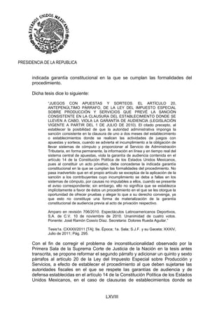 LXVIII
PRESIDENCIA DE LA REPUBLICA
indicada garantía constitucional en la que se cumplan las formalidades del
procedimiento.
Dicha tesis dice lo siguiente:
“JUEGOS CON APUESTAS Y SORTEOS. EL ARTÍCULO 20,
ANTEPENÚLTIMO PÁRRAFO, DE LA LEY DEL IMPUESTO ESPECIAL
SOBRE PRODUCCIÓN Y SERVICIOS QUE PREVÉ LA SANCIÓN
CONSISTENTE EN LA CLAUSURA DEL ESTABLECIMIENTO DONDE SE
LLEVEN A CABO, VIOLA LA GARANTÍA DE AUDIENCIA (LEGISLACIÓN
VIGENTE A PARTIR DEL 1 DE JULIO DE 2010). El citado precepto, al
establecer la posibilidad de que la autoridad administrativa imponga la
sanción consistente en la clausura de uno a dos meses del establecimiento
o establecimientos donde se realicen las actividades de juegos con
apuestas y sorteos, cuando se advierta el incumplimiento a la obligación de
llevar sistemas de cómputo y proporcionar al Servicio de Administración
Tributaria, en forma permanente, la información en línea y en tiempo real del
sistema central de apuestas, viola la garantía de audiencia contenida en el
artículo 14 de la Constitución Política de los Estados Unidos Mexicanos,
pues al constituir un acto privativo, debe concederse la indicada garantía
constitucional en la que se cumplan las formalidades del procedimiento. No
pasa inadvertido que en el propio artículo se exceptúa de la aplicación de la
sanción a los contribuyentes cuyo incumplimiento se deba a fallas en los
sistemas de cómputo, por causas no imputables a ellos, cuando se presente
el aviso correspondiente; sin embargo, ello no significa que se establezca
implícitamente a favor de éstos un procedimiento en el que se les otorgue la
oportunidad de ofrecer pruebas y alegar lo que a su derecho convenga, ya
que esto no constituye una forma de materialización de la garantía
constitucional de audiencia previa al acto de privación respectivo.
Amparo en revisión 706/2010. Espectáculos Latinoamericanos Deportivos,
S.A. de C.V. 10 de noviembre de 2010. Unanimidad de cuatro votos.
Ponente: José Ramón Cossío Díaz. Secretaria: Dolores Rueda Aguilar.”
Tesis1a. CXXXII/2011 [TA]; 9a. Época; 1a. Sala; S.J.F. y su Gaceta; XXXIV,
Julio de 2011; Pág. 295.
Con el fin de corregir el problema de inconstitucionalidad observado por la
Primera Sala de la Suprema Corte de Justicia de la Nación en la tesis antes
transcrita, se propone reformar el segundo párrafo y adicionar un quinto y sexto
párrafos al artículo 20 de la Ley del Impuesto Especial sobre Producción y
Servicios, a efecto de establecer el procedimiento al que deben sujetarse las
autoridades fiscales en el que se respete las garantías de audiencia y de
defensa establecidas en el artículo 14 de la Constitución Política de los Estados
Unidos Mexicanos, en el caso de clausuras de establecimientos donde se
 