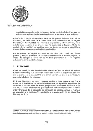 VII
PRESIDENCIA DE LA REPUBLICA
resultado una transferencia de recursos de las entidades federativas que no
aplican este régimen, hacia las entidades que sí gozan de la tasa reducida.
Finalmente, como se ha señalado, la razón de política tributaria que, en su
momento, se determinó para prever una tasa diferenciada en la región
fronteriza, en la actualidad ya no existe o se justifica y, adicionalmente, cabe
señalar que, conforme a los criterios que ha sustentado la Suprema Corte de
Justicia de la Nación4
, los contribuyentes no tienen un derecho adquirido a
tributar de la misma manera ejercicio tras ejercicio.
Por lo anterior, se propone modificar los artículos 1o.-C, 2o.-A, 5o., último
párrafo y derogar el artículo 2o. de la Ley del Impuesto al Valor Agregado, a
efecto de derogar la aplicación de la tasa preferencial de 11% vigente
actualmente en la región fronteriza.
2. EXENCIONES:
Como se señaló, el bajo potencial recaudatorio del IVA en México se explica
fundamentalmente por la aplicación de diversos regímenes especiales, como lo
son la exención o la tasa del 0% a un amplio número de bienes y servicios, lo
que reduce la base del impuesto.
El Poder Ejecutivo a mi cargo propone ampliar la base gravable del IVA a
través de la eliminación de un número importante de regímenes especiales en
el mismo y con ello dotar de mayor progresividad al sistema impositivo. Con
ese fin, se evitan mecanismos que afectarían particularmente a los sectores
más vulnerables de la población. En particular, se plantea eliminar el régimen
de exención a la enajenación, prestación y arrendamiento de los siguientes
bienes y servicios.
4
“CRÉDITO AL SALARIO. EL ARTÍCULO 115, PENÚLTIMO PÁRRAFO, DE LA LEY DEL IMPUESTO SOBRE LA RENTA, VIGENTE
PARA 2003, AL LIMITAR SU DISMINUCIÓN ÚNICAMENTE CONTRA ESE TRIBUTO, NO VIOLA EL PRINCIPIO DE
PROPORCIONALIDAD TRIBUTARIA. [J]; 9a. Época; 2a. Sala; S.J.F. y su Gaceta; Tomo XIX, Junio de 2004; Pág. 247 “
 