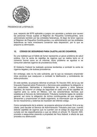 LXX
PRESIDENCIA DE LA REPUBLICA
que, respecto del IEPS aplicable a juegos con apuestas y sorteos que causen
las personas físicas sujetas al Régimen de Pequeños Contribuyentes, será
administrado también por las entidades federativas. Al dejar de tener vigencia
el Régimen de Pequeños Contribuyentes y su administración por las entidades
federativas se hace innecesario conservar esta disposición, por lo que se
propone su eliminación.
12. CÓDIGO DE SEGURIDAD PARA CAJETILLAS DE CIGARROS.
Es una realidad que el hábito de fumar representa un grave problema de salud
pública. Con la venta de cajetillas de cigarros que se realiza tanto en el
comercio formal como en el informal, dicho problema se agudiza si se
consumen además cigarros de procedencia ilícita.
El Gobierno Federal ha realizado acciones tendientes a combatir la venta de
cigarros ilegales y de dudosa procedencia.
Sin embargo, esto no ha sido suficiente, por lo que es necesario emprender
otras acciones que coadyuven a combatir la falsificación y contrabando de
estos productos.
En este sentido, se propone reformar el artículo 19, fracción XXII, de la Ley del
Impuesto Especial sobre Producción y Servicios para establecer la obligación a
los productores, fabricantes e importadores de cigarros y otros tabacos
labrados, de imprimir un código de seguridad en cada una de las cajetillas de
cigarros para su venta en México, con las características técnicas que
establezca el Servicio de Administración Tributaria mediante reglas de carácter
general, así como la obligación de dichos contribuyentes de que registren,
almacenen y proporcionen al citado organismo, la información que se genere
de los mecanismos y sistemas de impresión del referido código.
Como complemento de lo anterior, se propone adicionar el artículo 19-A a la ley
citada, para facultar al Servicio de Administración Tributaria para que, cuando
detecte cajetillas de cigarros que no cuenten con el código de seguridad que
cumpla con las especificaciones a que se refiere el artículo 19, fracción XXII,
proceda a asegurarlas pasando a propiedad del fisco federal, a efecto de que
proceda a su destrucción.
 