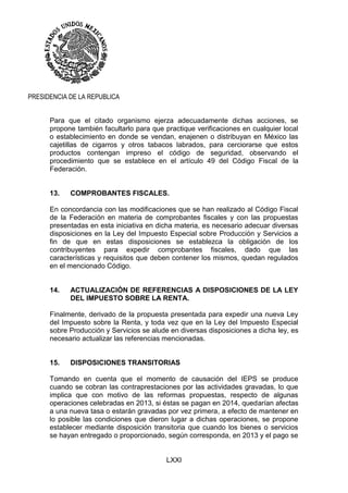 LXXI
PRESIDENCIA DE LA REPUBLICA
Para que el citado organismo ejerza adecuadamente dichas acciones, se
propone también facultarlo para que practique verificaciones en cualquier local
o establecimiento en donde se vendan, enajenen o distribuyan en México las
cajetillas de cigarros y otros tabacos labrados, para cerciorarse que estos
productos contengan impreso el código de seguridad, observando el
procedimiento que se establece en el artículo 49 del Código Fiscal de la
Federación.
13. COMPROBANTES FISCALES.
En concordancia con las modificaciones que se han realizado al Código Fiscal
de la Federación en materia de comprobantes fiscales y con las propuestas
presentadas en esta iniciativa en dicha materia, es necesario adecuar diversas
disposiciones en la Ley del Impuesto Especial sobre Producción y Servicios a
fin de que en estas disposiciones se establezca la obligación de los
contribuyentes para expedir comprobantes fiscales, dado que las
características y requisitos que deben contener los mismos, quedan regulados
en el mencionado Código.
14. ACTUALIZACIÓN DE REFERENCIAS A DISPOSICIONES DE LA LEY
DEL IMPUESTO SOBRE LA RENTA.
Finalmente, derivado de la propuesta presentada para expedir una nueva Ley
del Impuesto sobre la Renta, y toda vez que en la Ley del Impuesto Especial
sobre Producción y Servicios se alude en diversas disposiciones a dicha ley, es
necesario actualizar las referencias mencionadas.
15. DISPOSICIONES TRANSITORIAS
Tomando en cuenta que el momento de causación del IEPS se produce
cuando se cobran las contraprestaciones por las actividades gravadas, lo que
implica que con motivo de las reformas propuestas, respecto de algunas
operaciones celebradas en 2013, si éstas se pagan en 2014, quedarían afectas
a una nueva tasa o estarán gravadas por vez primera, a efecto de mantener en
lo posible las condiciones que dieron lugar a dichas operaciones, se propone
establecer mediante disposición transitoria que cuando los bienes o servicios
se hayan entregado o proporcionado, según corresponda, en 2013 y el pago se
 