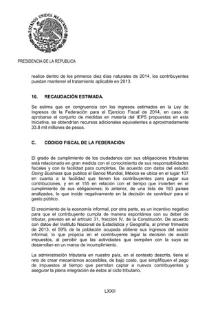 LXXII
PRESIDENCIA DE LA REPUBLICA
realice dentro de los primeros diez días naturales de 2014, los contribuyentes
puedan mantener el tratamiento aplicable en 2013.
16. RECAUDACIÓN ESTIMADA.
Se estima que en congruencia con los ingresos estimados en la Ley de
Ingresos de la Federación para el Ejercicio Fiscal de 2014, en caso de
aprobarse el conjunto de medidas en materia del IEPS propuestas en esta
Iniciativa, se obtendrían recursos adicionales equivalentes a aproximadamente
33.8 mil millones de pesos.
C. CÓDIGO FISCAL DE LA FEDERACIÓN
El grado de cumplimiento de los ciudadanos con sus obligaciones tributarias
está relacionado en gran medida con el conocimiento de sus responsabilidades
fiscales y con la facilidad para cumplirlas. De acuerdo con datos del estudio
Doing Business que publica el Banco Mundial, México se ubica en el lugar 107
en cuanto a la facilidad que tienen los contribuyentes para pagar sus
contribuciones, y en el 155 en relación con el tiempo que invierten en el
cumplimiento de sus obligaciones; lo anterior, de una lista de 183 países
analizados, lo que incide negativamente en la decisión de contribuir para el
gasto público.
El crecimiento de la economía informal, por otra parte, es un incentivo negativo
para que el contribuyente cumpla de manera espontánea con su deber de
tributar, previsto en el artículo 31, fracción IV, de la Constitución. De acuerdo
con datos del Instituto Nacional de Estadística y Geografía, al primer trimestre
de 2013, el 59% de la población ocupada obtiene sus ingresos del sector
informal, lo que propicia en el contribuyente legal la decisión de evadir
impuestos, al percibir que las actividades que compiten con la suya se
desarrollan en un marco de incumplimiento.
La administración tributaria en nuestro país, en el contexto descrito, tiene el
reto de crear mecanismos accesibles, de bajo costo, que simplifiquen el pago
de impuestos al tiempo que permitan captar a nuevos contribuyentes y
asegurar la plena integración de éstos al ciclo tributario.
 