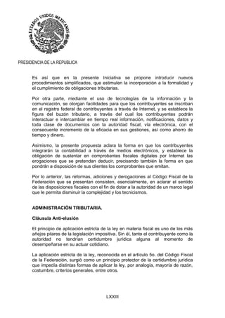 LXXIII
PRESIDENCIA DE LA REPUBLICA
Es así que en la presente Iniciativa se propone introducir nuevos
procedimientos simplificados, que estimulen la incorporación a la formalidad y
el cumplimiento de obligaciones tributarias.
Por otra parte, mediante el uso de tecnologías de la información y la
comunicación, se otorgan facilidades para que los contribuyentes se inscriban
en el registro federal de contribuyentes a través de Internet, y se establece la
figura del buzón tributario, a través del cual los contribuyentes podrán
interactuar e intercambiar en tiempo real información, notificaciones, datos y
toda clase de documentos con la autoridad fiscal, vía electrónica, con el
consecuente incremento de la eficacia en sus gestiones, así como ahorro de
tiempo y dinero.
Asimismo, la presente propuesta aclara la forma en que los contribuyentes
integrarán la contabilidad a través de medios electrónicos, y establece la
obligación de sustentar en comprobantes fiscales digitales por Internet las
erogaciones que se pretendan deducir, precisando también la forma en que
pondrán a disposición de sus clientes los comprobantes que emitan.
Por lo anterior, las reformas, adiciones y derogaciones al Código Fiscal de la
Federación que se presentan consisten, esencialmente, en aclarar el sentido
de las disposiciones fiscales con el fin de dotar a la autoridad de un marco legal
que le permita disminuir la complejidad y los tecnicismos.
ADMINISTRACIÓN TRIBUTARIA.
Cláusula Anti-elusión
El principio de aplicación estricta de la ley en materia fiscal es uno de los más
añejos pilares de la legislación impositiva. Sin él, tanto el contribuyente como la
autoridad no tendrían certidumbre jurídica alguna al momento de
desempeñarse en su actuar cotidiano.
La aplicación estricta de la ley, reconocida en el artículo 5o. del Código Fiscal
de la Federación, surgió como un principio protector de la certidumbre jurídica
que impedía distintas formas de aplicar la ley, por analogía, mayoría de razón,
costumbre, criterios generales, entre otros.
 