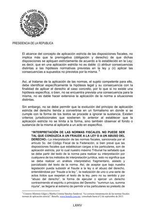 LXXIV
PRESIDENCIA DE LA REPUBLICA
El alcance del concepto de aplicación estricta de las disposiciones fiscales, no
implica más que la prerrogativa (obligación y derecho) de que dichas
disposiciones se apliquen estrictamente de acuerdo a lo establecido en la Ley;
es decir, que en una aplicación estricta no es dable: (i) atribuir consecuencias
distintas a las hipótesis normativas previstas en la ley y (ii) aplicar las
consecuencias a supuestos no previstos por la misma. 5
Así, al tratarse de la aplicación de las normas, el sujeto competente para ello,
debe identificar específicamente la hipótesis legal y su consecuencia con la
finalidad de aplicar el derecho al caso concreto, por lo que si no existe una
hipótesis específica, o bien, no se encuentra prevista una consecuencia para la
misma, no es dable hacer extensiva la aplicación de la norma a situaciones
distintas.
Sin embargo, no se debe permitir que la evolución del principio de aplicación
estricta del derecho tienda a convertirse en un formalismo en donde si se
cumple con la forma de los textos se procede a ignorar la sustancia. Existen
criterios jurisdiccionales que sostienen lo anterior al establecer que la
aplicación estricta no se limita a la forma, sino también observar el fondo o
sustancia de la misma al aplicarla a un acto en específico.
“INTERPRETACIÓN DE LAS NORMAS FISCALES. NO PUEDE SER
TAL QUE CONDUZCA A UN FRAUDE A LA LEY O A UN ABUSO DEL
DERECHO.- La interpretación de las normas fiscales, sancionada por el
artículo 5o. del Código Fiscal de la Federación, si bien prevé que las
disposiciones fiscales que establezcan cargas a los particulares, son de
aplicación estricta, por lo cual nuestro máximo Tribunal ha señalado que
se debe partir del texto de la norma para realizar su interpretación por
cualquiera de los métodos de interpretación jurídica, esto no significa que
se deba realizar un análisis interpretativo fragmentario, aislado y
parcializado del texto de la norma. Así, de aceptar que bajo nuestra
legislación pueda subsistir el fraude a la ley o el abuso del derecho,
entendiéndose por “fraude a la ley.”, la realización de uno o una serie de
actos lícitos que respetan el texto de la ley, pero no su sentido y por
“abuso del derecho”, la forma de ejecutar o ejercer un derecho
contraviniendo el espíritu o principios del Derecho: “summun ius, summa
injuria”, se llegaría al extremo de permitir a los particulares so pretexto de
5
Cisneros Martínez Edgar y Martha Cristina Sánchez Sandoval. “La correcta interpretación de las normas fiscales:
normas de aplicación estricta”. Benefis, www.benefis.com.mx consultado hasta el 2 de septiembre de 2013.
 