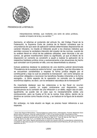 LXXV
PRESIDENCIA DE LA REPUBLICA
interpretaciones letristas, que mediante una serie de actos jurídicos,
evadan el imperio de la ley y su sentido.” 6
Asimismo, al referirse al contenido del artículo 5o. del Código Fiscal de la
Federación, la Suprema Corte de Justicia de la Nación considera que la
circunstancia de que sean de aplicación estricta determinadas disposiciones de
carácter tributario, no impide al intérprete acudir a los diversos métodos que
permiten conocer la verdadera intención del creador de las normas, cuando de
su análisis literal en virtud de las palabras utilizadas, sean técnicas o de uso
común, se genere incertidumbre sobre su significado, ya que el efecto de la
disposición en comento es constreñir a aquél a realizar la aplicación de la
respectiva hipótesis jurídica única y exclusivamente a las situaciones de hecho
que coincidan con lo previsto en ella, una vez desentrañado su alcance. 7
Incluso podemos destacar la existencia de una doctrina judicial denominada
“Prevalencia de la sustancia sobre la forma”, que postula, “que los tribunales no
se encuentran constreñidos a respetar la forma jurídica elegida por el
contribuyente y bajo la cual se presenta la transacción –así como tampoco se
encuentran obligados a reconocer los beneficios fiscales inherentes a la forma
escogida–, si dicho aspecto de la operación no coincide con la realidad
económica objetiva, es decir, con la verdadera naturaleza de la transacción”8
.
Es importante destacar que las violaciones a la ley fiscal no ocurren
exclusivamente cuando un sujeto contraviene una disposición, cuya
consecuencia es la comisión de una infracción o un delito, según sea el caso.
Igualmente, se puede dar el caso que no necesariamente exista una
contravención, pero se frustra el fin de la norma. Esto último, dentro de la
doctrina se conoce como fraude a la ley, y se traduce en la figura de la elusión
fiscal.
Sin embargo, no toda elusión es ilegal, es preciso hacer referencia a sus
especies.
6
Sexta Sala Regional Metropolitana. Tribunal Federal de Justicia Fiscal y Administrativa. Ponente: Magistrada Diana
Bernal Ladrón de Guevara. Juicio de nulidad 30376/07-17-06-9. 23 de octubre de 2009. Unanimidad de votos.
Existen también criterios de la SCJN que sostienen que las interpretaciones distintas a la formal (como la sistemática)
no trasgreden la aplicación estricta de la ley [J]; 8a. Época; 3a. Sala; S.J.F.; Tomo VII, Abril de 1991; Pág. 24
7
[TA]; 9a. Época; 2a. Sala; S.J.F. y su Gaceta; Tomo X, Diciembre de 1999; Pág. 406
8 Roa Jacobo, Juan Carlos, Algunos acercamientos al control de la elusión fiscal en la jurisprudencia norteamericana,
consultado en http://www.scjn.gob.mx/Transparencia/Lists/Becarios/Attachments/91/Becarios_091.pdf hasta el día 2 de
septiembre de 2013.
 