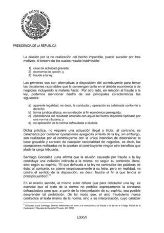 LXXVI
PRESIDENCIA DE LA REPUBLICA
La elusión por la no realización del hecho imponible, puede suceder por tres
motivos, el tercero de los cuales resulta inadmisible:
1) cese de actividad gravada;
2) economía de opción, y
3) fraude a la ley.
Las primeras dos son alternativas a disposición del contribuyente para tomar
las decisiones razonables que le convengan tanto en el ámbito económico o de
negocios incluyendo la materia fiscal. Por otro lado, en relación al fraude a la
ley, podemos mencionar dentro de sus principales características las
siguientes:
a) aparente legalidad, es decir, la conducta u operación es celebrada conforme a
derecho;
b) forma jurídica atípica, en su relación al fin económico perseguido;
c) coincidencia del resultado obtenido con aquel del hecho imponible tipificado por
una norma tributaria, y
d) no aplicación de la norma defraudada o eludida.
Dicha práctica, no requiere una actuación ilegal o ilícita, al contrario, se
caracteriza por contener operaciones apegadas al texto de la ley; sin embargo,
son realizadas por el contribuyente con la única intención de distorsionar la
base gravable y carecen de cualquier racionalidad de negocios, es decir, las
operaciones realizadas no le aportan al contribuyente ningún otro beneficio que
eludir la carga tributaria.
Santiago González Luna afirma que la elusión causada por fraude a la ley
constituye una violación indirecta a la misma, no según su contenido literal,
sino según su espíritu. “El que defrauda a la ley no contradice las palabras de
ésta; al contrario, se atiene respetuosamente a su letra, pero en realidad, va
contra el sentido de la disposición, es decir, frustra el fin a que tendía el
principio jurídico”.9
En el mismo sentido, el mismo autor refiere que para defraudar una ley, es
esencial que el texto de la norma no prohíba expresamente la conducta
defraudadora pero que, a partir de la interpretación de su espíritu, sea posible
desprender tal prohibición. De tal modo que, el acto fraudulento nunca
contradice al texto mismo de la norma, sino a su interpretación, cuyo carácter
9
Gonzalez Luna Santiago, Breves reflexiones en torno a la simulación y el fraude a la ley en el Código Fiscal de la
Federación”, Revista de Derecho Privado, 28, 1999.
 
