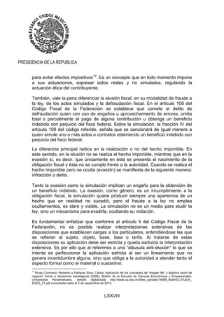 LXXVIII
PRESIDENCIA DE LA REPUBLICA
para evitar efectos impositivos10
. Es un concepto que en todo momento impone
a sus actuaciones, expresar actos reales y no simulados, regulando la
actuación ética del contribuyente.
También, vale la pena diferenciar la elusión fiscal, en su modalidad de fraude a
la ley, de los actos simulados y la defraudación fiscal. En el artículo 108 del
Código Fiscal de la Federación se establece que comete el delito de
defraudación quien con uso de engaños u aprovechamiento de errores, omita
total o parcialmente el pago de alguna contribución u obtenga un beneficio
indebido con perjuicio del fisco federal. Sobre la simulación, la fracción IV del
artículo 109 del código referido, señala que se sancionará de igual manera a
quien simule uno o más actos o contratos obteniendo un beneficio indebido con
perjuicio del fisco federal.
La diferencia principal radica en la realización o no del hecho imponible. En
este sentido, en la elusión no se realiza el hecho imponible, mientras que en la
evasión sí, es decir, que únicamente en ésta se presenta el nacimiento de la
obligación fiscal y ésta no se cumple frente a la autoridad. Cuando se realiza el
hecho imponible pero se oculta (evasión) se manifiesta de la siguiente manera:
infracción o delito.
Tanto la evasión como la simulación implican un engaño para la obtención de
un beneficio indebido. La evasión, como género, es un incumplimiento a la
obligación fiscal, la simulación quiere producir siempre una apariencia de un
hecho que en realidad no sucedió, pero el fraude a la ley no emplea
ocultamientos, es claro y visible. La simulación no es un medio para eludir la
ley, sino un mecanismo para evadirla, ocultando su violación.
Es fundamental enfatizar que conforme al artículo 5 del Código Fiscal de la
Federación, no es posible realizar interpretaciones extensivas de las
disposiciones que establecen cargas a los particulares, entendiéndose las que
se refieren al sujeto, objeto, base, tasa o tarifa. Al tratarse de estas
disposiciones su aplicación debe ser estricta y queda excluida la interpretación
extensiva. Es por ello que al referirnos a una “cláusula anti-elusión” lo que se
intenta es perfeccionar la aplicación estricta al ser un lineamiento que no
genera incertidumbre alguna, sino que obliga a la autoridad a atender tanto el
aspecto formal como el material o sustantivo.
10
Rivas Coronado, Norberto y Paillacar Silva, Carlos, Aplicación de los conceptos de “imagen fiel” y legítima razón de
negocio” frente a decisiones estratégicas (2008), Boletín de la Escuela de Ciencias Económicas y Empresariales,
Universidad Panamericana, versión digitalizada http://www.up.edu.mx/files_uploads/16988_Bolet%C3%ADn_
ECEE_21.pdf consultada hasta el 2 de septiembre de 2013.
 