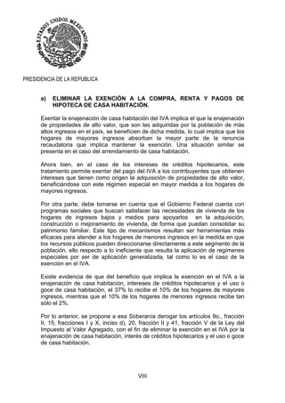 VIII
PRESIDENCIA DE LA REPUBLICA
a) ELIMINAR LA EXENCIÓN A LA COMPRA, RENTA Y PAGOS DE
HIPOTECA DE CASA HABITACIÓN.
Exentar la enajenación de casa habitación del IVA implica el que la enajenación
de propiedades de alto valor, que son las adquiridas por la población de más
altos ingresos en el país, se beneficien de dicha medida, lo cual implica que los
hogares de mayores ingresos absorban la mayor parte de la renuncia
recaudatoria que implica mantener la exención. Una situación similar se
presenta en el caso del arrendamiento de casa habitación.
Ahora bien, en el caso de los intereses de créditos hipotecarios, este
tratamiento permite exentar del pago del IVA a los contribuyentes que obtienen
intereses que tienen como origen la adquisición de propiedades de alto valor,
beneficiándose con este régimen especial en mayor medida a los hogares de
mayores ingresos.
Por otra parte, debe tomarse en cuenta que el Gobierno Federal cuenta con
programas sociales que buscan satisfacer las necesidades de vivienda de los
hogares de ingresos bajos y medios para apoyarlos en la adquisición,
construcción o mejoramiento de vivienda, de forma que puedan consolidar su
patrimonio familiar. Este tipo de mecanismos resultan ser herramientas más
eficaces para atender a los hogares de menores ingresos en la medida en que
los recursos públicos pueden direccionarse directamente a este segmento de la
población, ello respecto a lo ineficiente que resulta la aplicación de regímenes
especiales por ser de aplicación generalizada, tal como lo es el caso de la
exención en el IVA.
Existe evidencia de que del beneficio que implica la exención en el IVA a la
enajenación de casa habitación, intereses de créditos hipotecarios y el uso o
goce de casa habitación, el 37% lo recibe el 10% de los hogares de mayores
ingresos, mientras que el 10% de los hogares de menores ingresos recibe tan
sólo el 2%.
Por lo anterior, se propone a esa Soberanía derogar los artículos 9o., fracción
II, 15, fracciones I y X, inciso d), 20, fracción II y 41, fracción V de la Ley del
Impuesto al Valor Agregado, con el fin de eliminar la exención en el IVA por la
enajenación de casa habitación, interés de créditos hipotecarios y el uso o goce
de casa habitación.
 