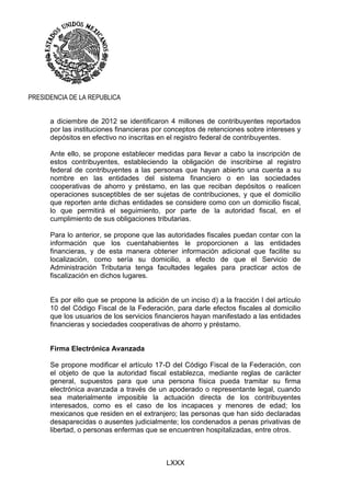 LXXX
PRESIDENCIA DE LA REPUBLICA
a diciembre de 2012 se identificaron 4 millones de contribuyentes reportados
por las instituciones financieras por conceptos de retenciones sobre intereses y
depósitos en efectivo no inscritas en el registro federal de contribuyentes.
Ante ello, se propone establecer medidas para llevar a cabo la inscripción de
estos contribuyentes, estableciendo la obligación de inscribirse al registro
federal de contribuyentes a las personas que hayan abierto una cuenta a su
nombre en las entidades del sistema financiero o en las sociedades
cooperativas de ahorro y préstamo, en las que reciban depósitos o realicen
operaciones susceptibles de ser sujetas de contribuciones, y que el domicilio
que reporten ante dichas entidades se considere como con un domicilio fiscal,
lo que permitirá el seguimiento, por parte de la autoridad fiscal, en el
cumplimiento de sus obligaciones tributarias.
Para lo anterior, se propone que las autoridades fiscales puedan contar con la
información que los cuentahabientes le proporcionen a las entidades
financieras, y de esta manera obtener información adicional que facilite su
localización, como sería su domicilio, a efecto de que el Servicio de
Administración Tributaria tenga facultades legales para practicar actos de
fiscalización en dichos lugares.
Es por ello que se propone la adición de un inciso d) a la fracción I del artículo
10 del Código Fiscal de la Federación, para darle efectos fiscales al domicilio
que los usuarios de los servicios financieros hayan manifestado a las entidades
financieras y sociedades cooperativas de ahorro y préstamo.
Firma Electrónica Avanzada
Se propone modificar el artículo 17-D del Código Fiscal de la Federación, con
el objeto de que la autoridad fiscal establezca, mediante reglas de carácter
general, supuestos para que una persona física pueda tramitar su firma
electrónica avanzada a través de un apoderado o representante legal, cuando
sea materialmente imposible la actuación directa de los contribuyentes
interesados, como es el caso de los incapaces y menores de edad; los
mexicanos que residen en el extranjero; las personas que han sido declaradas
desaparecidas o ausentes judicialmente; los condenados a penas privativas de
libertad, o personas enfermas que se encuentren hospitalizadas, entre otros.
 