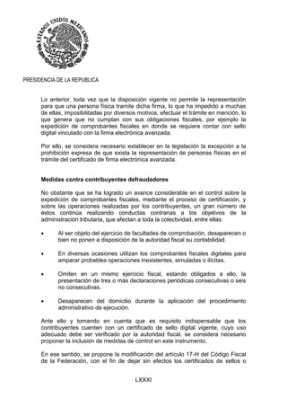 LXXXI
PRESIDENCIA DE LA REPUBLICA
Lo anterior, toda vez que la disposición vigente no permite la representación
para que una persona física tramite dicha firma, lo que ha impedido a muchas
de ellas, imposibilitadas por diversos motivos, efectuar el trámite en mención, lo
que genera que no cumplan con sus obligaciones fiscales, por ejemplo la
expedición de comprobantes fiscales en donde se requiere contar con sello
digital vinculado con la firma electrónica avanzada.
Por ello, se considera necesario establecer en la legislación la excepción a la
prohibición expresa de que exista la representación de personas físicas en el
trámite del certificado de firma electrónica avanzada.
Medidas contra contribuyentes defraudadores
No obstante que se ha logrado un avance considerable en el control sobre la
expedición de comprobantes fiscales, mediante el proceso de certificación, y
sobre las operaciones realizadas por los contribuyentes, un gran número de
éstos continúa realizando conductas contrarias a los objetivos de la
administración tributaria, que afectan a toda la colectividad, entre ellas:
 Al ser objeto del ejercicio de facultades de comprobación, desaparecen o
bien no ponen a disposición de la autoridad fiscal su contabilidad.
 En diversas ocasiones utilizan los comprobantes fiscales digitales para
amparar probables operaciones inexistentes, simuladas o ilícitas.
 Omiten en un mismo ejercicio fiscal, estando obligados a ello, la
presentación de tres o más declaraciones periódicas consecutivas o seis
no consecutivas.
 Desaparecen del domicilio durante la aplicación del procedimiento
administrativo de ejecución.
Ante ello y tomando en cuenta que es requisito indispensable que los
contribuyentes cuenten con un certificado de sello digital vigente, cuyo uso
adecuado debe ser verificado por la autoridad fiscal, se considera necesario
proponer la inclusión de medidas de control en este instrumento.
En ese sentido, se propone la modificación del artículo 17-H del Código Fiscal
de la Federación, con el fin de dejar sin efectos los certificados de sellos o
 