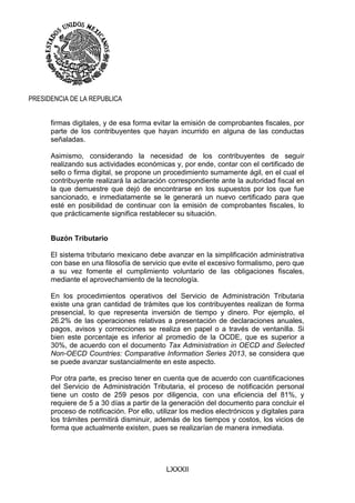 LXXXII
PRESIDENCIA DE LA REPUBLICA
firmas digitales, y de esa forma evitar la emisión de comprobantes fiscales, por
parte de los contribuyentes que hayan incurrido en alguna de las conductas
señaladas.
Asimismo, considerando la necesidad de los contribuyentes de seguir
realizando sus actividades económicas y, por ende, contar con el certificado de
sello o firma digital, se propone un procedimiento sumamente ágil, en el cual el
contribuyente realizará la aclaración correspondiente ante la autoridad fiscal en
la que demuestre que dejó de encontrarse en los supuestos por los que fue
sancionado, e inmediatamente se le generará un nuevo certificado para que
esté en posibilidad de continuar con la emisión de comprobantes fiscales, lo
que prácticamente significa restablecer su situación.
Buzón Tributario
El sistema tributario mexicano debe avanzar en la simplificación administrativa
con base en una filosofía de servicio que evite el excesivo formalismo, pero que
a su vez fomente el cumplimiento voluntario de las obligaciones fiscales,
mediante el aprovechamiento de la tecnología.
En los procedimientos operativos del Servicio de Administración Tributaria
existe una gran cantidad de trámites que los contribuyentes realizan de forma
presencial, lo que representa inversión de tiempo y dinero. Por ejemplo, el
26.2% de las operaciones relativas a presentación de declaraciones anuales,
pagos, avisos y correcciones se realiza en papel o a través de ventanilla. Si
bien este porcentaje es inferior al promedio de la OCDE, que es superior a
30%, de acuerdo con el documento Tax Administration in OECD and Selected
Non-OECD Countries: Comparative Information Series 2013, se considera que
se puede avanzar sustancialmente en este aspecto.
Por otra parte, es preciso tener en cuenta que de acuerdo con cuantificaciones
del Servicio de Administración Tributaria, el proceso de notificación personal
tiene un costo de 259 pesos por diligencia, con una eficiencia del 81%, y
requiere de 5 a 30 días a partir de la generación del documento para concluir el
proceso de notificación. Por ello, utilizar los medios electrónicos y digitales para
los trámites permitirá disminuir, además de los tiempos y costos, los vicios de
forma que actualmente existen, pues se realizarían de manera inmediata.
 