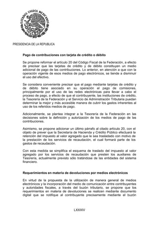 LXXXIV
PRESIDENCIA DE LA REPUBLICA
Pago de contribuciones con tarjeta de crédito o débito
Se propone reformar el artículo 20 del Código Fiscal de la Federación, a efecto
de precisar que las tarjetas de crédito y de débito constituyen un medio
adicional de pago de las contribuciones. Lo anterior, en atención a que con la
operación vigente de esos medios de pago electrónicos, se tiende a disminuir
el uso del efectivo.
Se considera conveniente precisar que el pago mediante tarjetas de crédito y
de débito tiene asociado en su operación el pago de comisiones,
principalmente por el uso de las redes electrónicas para llevar a cabo el
proceso de pago, a efecto de que el contribuyente, las instituciones de crédito,
la Tesorería de la Federación y el Servicio de Administración Tributaria puedan
determinar la mejor y más accesible manera de cubrir los gastos inherentes al
uso de los referidos medios de pago.
Adicionalmente, se plantea integrar a la Tesorería de la Federación en las
decisiones sobre la definición y autorización de los medios de pago de las
contribuciones.
Asimismo, se propone adicionar un último párrafo al citado artículo 20, con el
objeto de prever que la Secretaría de Hacienda y Crédito Público efectuará la
retención del impuesto al valor agregado que le sea trasladado con motivo de
la prestación de los servicios de recaudación, el cual formará parte de los
gastos de recaudación.
Con esta medida se simplifica el esquema de traslado del impuesto al valor
agregado por los servicios de recaudación que presten los auxiliares de
Tesorería, actualmente previsto sólo tratándose de las entidades del sistema
financiero.
Requerimientos en materia de devoluciones por medios electrónicos
En virtud de la propuesta de la utilización de manera general de medios
electrónicos y la incorporación del medio de comunicación entre contribuyentes
y autoridades fiscales, a través del buzón tributario, se propone que los
requerimientos en materia de devoluciones se realicen mediante documento
digital que se notifique al contribuyente precisamente mediante el buzón
 