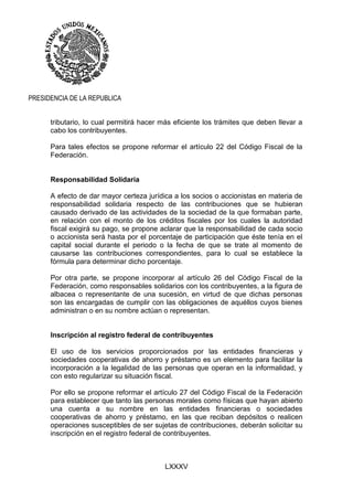 LXXXV
PRESIDENCIA DE LA REPUBLICA
tributario, lo cual permitirá hacer más eficiente los trámites que deben llevar a
cabo los contribuyentes.
Para tales efectos se propone reformar el artículo 22 del Código Fiscal de la
Federación.
Responsabilidad Solidaria
A efecto de dar mayor certeza jurídica a los socios o accionistas en materia de
responsabilidad solidaria respecto de las contribuciones que se hubieran
causado derivado de las actividades de la sociedad de la que formaban parte,
en relación con el monto de los créditos fiscales por los cuales la autoridad
fiscal exigirá su pago, se propone aclarar que la responsabilidad de cada socio
o accionista será hasta por el porcentaje de participación que éste tenía en el
capital social durante el periodo o la fecha de que se trate al momento de
causarse las contribuciones correspondientes, para lo cual se establece la
fórmula para determinar dicho porcentaje.
Por otra parte, se propone incorporar al artículo 26 del Código Fiscal de la
Federación, como responsables solidarios con los contribuyentes, a la figura de
albacea o representante de una sucesión, en virtud de que dichas personas
son las encargadas de cumplir con las obligaciones de aquéllos cuyos bienes
administran o en su nombre actúan o representan.
Inscripción al registro federal de contribuyentes
El uso de los servicios proporcionados por las entidades financieras y
sociedades cooperativas de ahorro y préstamo es un elemento para facilitar la
incorporación a la legalidad de las personas que operan en la informalidad, y
con esto regularizar su situación fiscal.
Por ello se propone reformar el artículo 27 del Código Fiscal de la Federación
para establecer que tanto las personas morales como físicas que hayan abierto
una cuenta a su nombre en las entidades financieras o sociedades
cooperativas de ahorro y préstamo, en las que reciban depósitos o realicen
operaciones susceptibles de ser sujetas de contribuciones, deberán solicitar su
inscripción en el registro federal de contribuyentes.
 