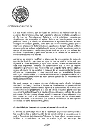 LXXXVI
PRESIDENCIA DE LA REPUBLICA
En ese mismo sentido, con el objeto de simplificar la incorporación de las
personas de manera sencilla y ágil, se propone adicionar al citado precepto que
el Servicio de Administración Tributaria podrá establecer mecanismos
simplificados de inscripción al registro federal de contribuyentes para las
personas físicas que se ubiquen en determinados regímenes fiscales, a través
de reglas de carácter general, como sería el caso de contribuyentes que se
incorporen al esquema de la formalidad; aquellos que tengan un bajo perfil de
riesgo o quienes realicen actividades del sector primario, siendo conveniente
normar dichos supuesto mediante reglas de carácter general que señalen los
requisitos simplificados y posibiliten establecer el detalle de los sectores a
beneficiar mediante esta medida.
Asimismo, se propone modificar el plazo para la presentación del aviso de
cambio de domicilio, para que en lugar de que se realice dentro del mes
siguiente al día en el que tenga lugar dicho cambio, se efectúe dentro de los
diez días siguientes, tomando en consideración que el uso de medios
electrónicos permite que sea mucho más fácil y rápido dicho trámite, además
de que el mismo no es complejo ni requiere de un conocimiento técnico que
dificulte su presentación, lo cual permitirá que las autoridades fiscales
dispongan con una mayor oportunidad de la información que permita localizar y
ubicar al contribuyente de que se trate, para el ejercicio de las facultades que
las leyes les confieren.
De igual manera, se propone reformar el décimo cuarto párrafo del citado
artículo 27 del Código Fiscal de la Federación, en el sentido de que el aviso de
cambio de domicilio no surtirá efecto alguno si el contribuyente no es localizado
en el domicilio que proporcionó o si éste es ficticio, lo cual se podrá hacer del
conocimiento del contribuyente a través del buzón tributario, a efecto de que las
autoridades fiscales puedan ejercer sus atribuciones en el domicilio anterior o
bien donde se localice al contribuyente, en términos de las disposiciones
fiscales aplicables, a fin de evitar que continúe la comisión de este tipo de
conductas por parte de los contribuyentes.
Contabilidad por Internet a través de sistemas informáticos
El artículo 6o. del Código Fiscal de la Federación dispone que corresponde a
los contribuyentes la determinación de las contribuciones a su cargo, para lo
cual el Servicio de Administración Tributaria ha desarrollado mecanismos que
facilitan el cumplimiento de ese imperativo legal; sin embargo, los
 