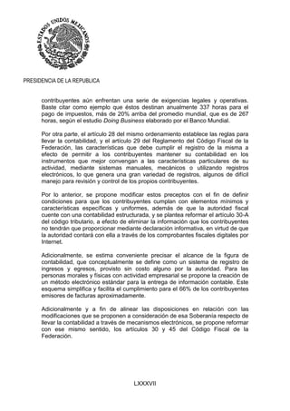 LXXXVII
PRESIDENCIA DE LA REPUBLICA
contribuyentes aún enfrentan una serie de exigencias legales y operativas.
Baste citar como ejemplo que éstos destinan anualmente 337 horas para el
pago de impuestos, más de 20% arriba del promedio mundial, que es de 267
horas, según el estudio Doing Business elaborado por el Banco Mundial.
Por otra parte, el artículo 28 del mismo ordenamiento establece las reglas para
llevar la contabilidad, y el artículo 29 del Reglamento del Código Fiscal de la
Federación, las características que debe cumplir el registro de la misma a
efecto de permitir a los contribuyentes mantener su contabilidad en los
instrumentos que mejor convengan a las características particulares de su
actividad, mediante sistemas manuales, mecánicos o utilizando registros
electrónicos, lo que genera una gran variedad de registros, algunos de difícil
manejo para revisión y control de los propios contribuyentes.
Por lo anterior, se propone modificar estos preceptos con el fin de definir
condiciones para que los contribuyentes cumplan con elementos mínimos y
características específicas y uniformes, además de que la autoridad fiscal
cuente con una contabilidad estructurada, y se plantea reformar el artículo 30-A
del código tributario, a efecto de eliminar la información que los contribuyentes
no tendrán que proporcionar mediante declaración informativa, en virtud de que
la autoridad contará con ella a través de los comprobantes fiscales digitales por
Internet.
Adicionalmente, se estima conveniente precisar el alcance de la figura de
contabilidad, que conceptualmente se define como un sistema de registro de
ingresos y egresos, provisto sin costo alguno por la autoridad. Para las
personas morales y físicas con actividad empresarial se propone la creación de
un método electrónico estándar para la entrega de información contable. Este
esquema simplifica y facilita el cumplimiento para el 66% de los contribuyentes
emisores de facturas aproximadamente.
Adicionalmente y a fin de alinear las disposiciones en relación con las
modificaciones que se proponen a consideración de esa Soberanía respecto de
llevar la contabilidad a través de mecanismos electrónicos, se propone reformar
con ese mismo sentido, los artículos 30 y 45 del Código Fiscal de la
Federación.
 