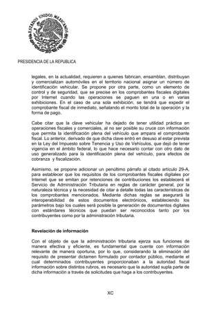 XC
PRESIDENCIA DE LA REPUBLICA
legales, en la actualidad, requieren a quienes fabrican, ensamblan, distribuyan
y comercializan automóviles en el territorio nacional asignar un número de
identificación vehicular. Se propone por otra parte, como un elemento de
control y de seguridad, que se precise en los comprobantes fiscales digitales
por Internet cuando las operaciones se paguen en una o en varias
exhibiciones. En el caso de una sola exhibición, se tendrá que expedir el
comprobante fiscal de inmediato, señalando el monto total de la operación y la
forma de pago.
Cabe citar que la clave vehicular ha dejado de tener utilidad práctica en
operaciones fiscales y comerciales, al no ser posible su cruce con información
que permita la identificación plena del vehículo que ampara el comprobante
fiscal. Lo anterior, derivado de que dicha clave entró en desuso al estar prevista
en la Ley del Impuesto sobre Tenencia y Uso de Vehículos, que dejó de tener
vigencia en el ámbito federal, lo que hace necesario contar con otro dato de
uso generalizado para la identificación plena del vehículo, para efectos de
cobranza y fiscalización.
Asimismo, se propone adicionar un penúltimo párrafo al citado artículo 29-A,
para establecer que los requisitos de los comprobantes fiscales digitales por
Internet que se emitan por retenciones de contribuciones los establecerá el
Servicio de Administración Tributaria en reglas de carácter general, por la
naturaleza técnica y la necesidad de citar a detalle todas las características de
los comprobantes mencionados. Mediante dichas reglas se asegurará la
interoperabilidad de estos documentos electrónicos, estableciendo los
parámetros bajo los cuales será posible la generación de documentos digitales
con estándares técnicos que puedan ser reconocidos tanto por los
contribuyentes como por la administración tributaria.
Revelación de información
Con el objeto de que la administración tributaria ejerza sus funciones de
manera efectiva y eficiente, es fundamental que cuente con información
relevante de manera oportuna, por lo que, considerando la eliminación del
requisito de presentar dictamen formulado por contador público, mediante el
cual determinados contribuyentes proporcionaban a la autoridad fiscal
información sobre distintos rubros, es necesario que la autoridad supla parte de
dicha información a través de solicitudes que haga a los contribuyentes.
 