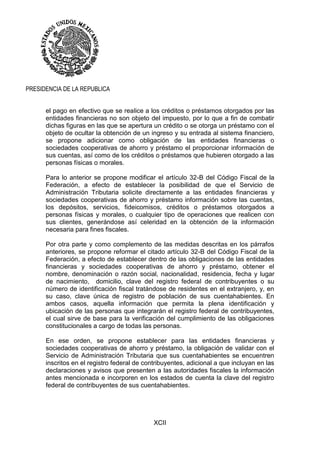 XCII
PRESIDENCIA DE LA REPUBLICA
el pago en efectivo que se realice a los créditos o préstamos otorgados por las
entidades financieras no son objeto del impuesto, por lo que a fin de combatir
dichas figuras en las que se apertura un crédito o se otorga un préstamo con el
objeto de ocultar la obtención de un ingreso y su entrada al sistema financiero,
se propone adicionar como obligación de las entidades financieras o
sociedades cooperativas de ahorro y préstamo el proporcionar información de
sus cuentas, así como de los créditos o préstamos que hubieren otorgado a las
personas físicas o morales.
Para lo anterior se propone modificar el artículo 32-B del Código Fiscal de la
Federación, a efecto de establecer la posibilidad de que el Servicio de
Administración Tributaria solicite directamente a las entidades financieras y
sociedades cooperativas de ahorro y préstamo información sobre las cuentas,
los depósitos, servicios, fideicomisos, créditos o préstamos otorgados a
personas físicas y morales, o cualquier tipo de operaciones que realicen con
sus clientes, generándose así celeridad en la obtención de la información
necesaria para fines fiscales.
Por otra parte y como complemento de las medidas descritas en los párrafos
anteriores, se propone reformar el citado artículo 32-B del Código Fiscal de la
Federación, a efecto de establecer dentro de las obligaciones de las entidades
financieras y sociedades cooperativas de ahorro y préstamo, obtener el
nombre, denominación o razón social, nacionalidad, residencia, fecha y lugar
de nacimiento, domicilio, clave del registro federal de contribuyentes o su
número de identificación fiscal tratándose de residentes en el extranjero, y, en
su caso, clave única de registro de población de sus cuentahabientes. En
ambos casos, aquella información que permita la plena identificación y
ubicación de las personas que integrarán el registro federal de contribuyentes,
el cual sirve de base para la verificación del cumplimiento de las obligaciones
constitucionales a cargo de todas las personas.
En ese orden, se propone establecer para las entidades financieras y
sociedades cooperativas de ahorro y préstamo, la obligación de validar con el
Servicio de Administración Tributaria que sus cuentahabientes se encuentren
inscritos en el registro federal de contribuyentes, adicional a que incluyan en las
declaraciones y avisos que presenten a las autoridades fiscales la información
antes mencionada e incorporen en los estados de cuenta la clave del registro
federal de contribuyentes de sus cuentahabientes.
 