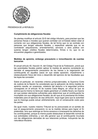 XCIII
PRESIDENCIA DE LA REPUBLICA
Cumplimiento de obligaciones fiscales
Se plantea modificar el artículo 32-D del código tributario, para precisar que las
personas físicas o morales que quieran contratar con el Estado deben estar al
corriente con sus obligaciones fiscales, de tal forma que no se contrate con
personas que tengan adeudos fiscales, y especificar además que no se
contratarán adquisiciones, arrendamientos, servicios u obra pública con
quienes tengan créditos fiscales determinados, firmes o no, que no se
encuentren pagados o garantizados.
Medidas de apremio, embargo precautorio e inmovilización de cuentas
bancarias
El actual artículo 40, fracción III, del Código Fiscal de la Federación, prevé que
las autoridades fiscales podrán aplicar la medida de apremio consistente en
decretar el aseguramiento precautorio de los bienes o la negociación del
contribuyente en aquellos casos en que exista oposición, impedimento u
obstaculización física del inicio o desarrollo del ejercicio de las facultades que
las leyes les conceden.
Sobre el particular, en recientes criterios jurisprudenciales, la Suprema Corte
de Justicia de la Nación ha considerado que la aplicación de dicha medida de
apremio resulta, en ocasiones, violatoria del derecho a la seguridad jurídica
consagrado en el artículo 16 de nuestra Carta Magna, en virtud de que se
estima que la misma no tiene por objeto garantizar un crédito fiscal y se impone
sin que existan elementos suficientes para determinar que el contribuyente ha
incumplido con sus obligaciones fiscales; de ahí que al no precisarse los límites
materiales para el ejercicio de esa atribución, haya lugar para que la autoridad
que la imponga pueda actuar arbitrariamente, con el consecuente costo para
las partes.
De igual modo, nuestro máximo Tribunal se ha pronunciado en el sentido de
que el aseguramiento precautorio no es la medida idónea para lograr el fin
pretendido, sino que restringe en forma excesiva e innecesaria los derechos de
los contribuyentes, porque la misma puede obstaculizar el desarrollo normal de
sus actividades ordinarias, y con ello generar que el contribuyente incumpla
con las obligaciones derivadas de sus relaciones jurídicas, incluyendo las de
naturaleza tributaria.
 