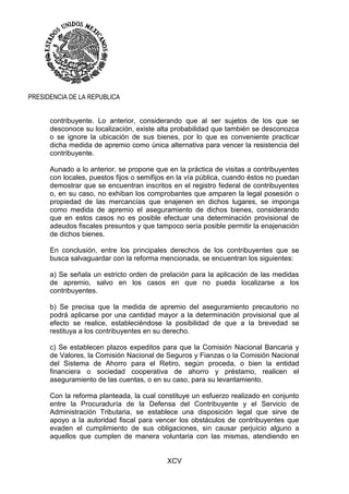 XCV
PRESIDENCIA DE LA REPUBLICA
contribuyente. Lo anterior, considerando que al ser sujetos de los que se
desconoce su localización, existe alta probabilidad que también se desconozca
o se ignore la ubicación de sus bienes, por lo que es conveniente practicar
dicha medida de apremio como única alternativa para vencer la resistencia del
contribuyente.
Aunado a lo anterior, se propone que en la práctica de visitas a contribuyentes
con locales, puestos fijos o semifijos en la vía pública, cuando éstos no puedan
demostrar que se encuentran inscritos en el registro federal de contribuyentes
o, en su caso, no exhiban los comprobantes que amparen la legal posesión o
propiedad de las mercancías que enajenen en dichos lugares, se imponga
como medida de apremio el aseguramiento de dichos bienes, considerando
que en estos casos no es posible efectuar una determinación provisional de
adeudos fiscales presuntos y que tampoco sería posible permitir la enajenación
de dichos bienes.
En conclusión, entre los principales derechos de los contribuyentes que se
busca salvaguardar con la reforma mencionada, se encuentran los siguientes:
a) Se señala un estricto orden de prelación para la aplicación de las medidas
de apremio, salvo en los casos en que no pueda localizarse a los
contribuyentes.
b) Se precisa que la medida de apremio del aseguramiento precautorio no
podrá aplicarse por una cantidad mayor a la determinación provisional que al
efecto se realice, estableciéndose la posibilidad de que a la brevedad se
restituya a los contribuyentes en su derecho.
c) Se establecen plazos expeditos para que la Comisión Nacional Bancaria y
de Valores, la Comisión Nacional de Seguros y Fianzas o la Comisión Nacional
del Sistema de Ahorro para el Retiro, según proceda, o bien la entidad
financiera o sociedad cooperativa de ahorro y préstamo, realicen el
aseguramiento de las cuentas, o en su caso, para su levantamiento.
Con la reforma planteada, la cual constituye un esfuerzo realizado en conjunto
entre la Procuraduría de la Defensa del Contribuyente y el Servicio de
Administración Tributaria, se establece una disposición legal que sirve de
apoyo a la autoridad fiscal para vencer los obstáculos de contribuyentes que
evaden el cumplimiento de sus obligaciones, sin causar perjuicio alguno a
aquellos que cumplen de manera voluntaria con las mismas, atendiendo en
 