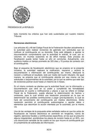 XCVI
PRESIDENCIA DE LA REPUBLICA
todo momento los criterios que han sido sustentados por nuestro máximo
Tribunal.
Revisiones electrónicas
Los artículos 42 y 48 del Código Fiscal de la Federación facultan actualmente a
la autoridad para realizar revisiones de gabinete con solicitudes que se
notifican al contribuyente en su domicilio. Éste está obligado a aportar la
documentación comprobatoria que la autoridad le solicite, la cual, por su
volumen, en muchas ocasiones es de difícil manejo. Este proceso de
fiscalización puede tardar hasta un año en concluirse. Actualmente, una
auditoría implica un tiempo promedio de 325 días y 15 puntos de contacto con
el contribuyente.
Bajo el esquema de fiscalización electrónica que se propone en la presente
iniciativa, la autoridad realizará la notificación, requerirá y recibirá la
documentación e información del contribuyente; así mismo, efectuará la
revisión y notificará el resultado, todo por medio del buzón tributario. De igual
manera, se propone que el contribuyente atienda por esa misma vía las
solicitudes o requerimientos de la autoridad, por lo que se estima que este tipo
de revisiones podrían durar hasta un máximo de 3 meses.
En el mismo contexto se plantea que la autoridad fiscal, con la información y
documentación que obre en su poder y cumpliendo las formalidades
respectivas en cuanto a notificaciones y plazos a que se refiere el Código
Fiscal de la Federación, pueda efectuar la determinación de hechos u
omisiones, para lo cual emitirá una resolución provisional en la que se
determinarán las posibles contribuciones a pagar (pre-liquidación), la cual se
hará del conocimiento del contribuyente por medios electrónicos. Dicha
resolución permitirá al contribuyente autocorregirse o aportar datos o
elementos que desvirtúen la acción intentada por la autoridad, por la misma
vía.
Una de las ventajas de la propuesta antes señalada radica en que los actos de
fiscalización de manera electrónica se centrarán en renglones, rubros de
registro, ejercicios fiscales y contribuciones específicos, en los que se presume
alguna irregularidad, acortándose los plazos de revisión hasta en un 60%, con
una disminución sensible de los costos en los que incurre el contribuyente por
el cumplimiento de solicitudes de información.
 