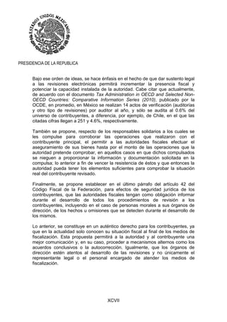 XCVII
PRESIDENCIA DE LA REPUBLICA
Bajo ese orden de ideas, se hace énfasis en el hecho de que dar sustento legal
a las revisiones electrónicas permitirá incrementar la presencia fiscal y
potenciar la capacidad instalada de la autoridad. Cabe citar que actualmente,
de acuerdo con el documento Tax Administration in OECD and Selected Non-
OECD Countries: Comparative Information Series (2010), publicado por la
OCDE, en promedio, en México se realizan 14 actos de verificación (auditorías
y otro tipo de revisiones) por auditor al año, y sólo se audita al 0.6% del
universo de contribuyentes, a diferencia, por ejemplo, de Chile, en el que las
citadas cifras llegan a 251 y 4.6%, respectivamente.
También se propone, respecto de los responsables solidarios a los cuales se
les compulse para corroborar las operaciones que realizaron con el
contribuyente principal, el permitir a las autoridades fiscales efectuar el
aseguramiento de sus bienes hasta por el monto de las operaciones que la
autoridad pretende comprobar, en aquellos casos en que dichos compulsados
se nieguen a proporcionar la información y documentación solicitada en la
compulsa; lo anterior a fin de vencer la resistencia de éstos y que entonces la
autoridad pueda tener los elementos suficientes para comprobar la situación
real del contribuyente revisado.
Finalmente, se propone establecer en el último párrafo del artículo 42 del
Código Fiscal de la Federación, para efectos de seguridad jurídica de los
contribuyentes, que las autoridades fiscales tengan como obligación informar
durante el desarrollo de todos los procedimientos de revisión a los
contribuyentes, incluyendo en el caso de personas morales a sus órganos de
dirección, de los hechos u omisiones que se detecten durante el desarrollo de
los mismos.
Lo anterior, se constituye en un auténtico derecho para los contribuyentes, ya
que en la actualidad solo conocen su situación fiscal al final de los medios de
fiscalización. Esta propuesta permitirá a la autoridad y al contribuyente una
mejor comunicación y, en su caso, proceder a mecanismos alternos como los
acuerdos conclusivos o la autocorrección. Igualmente, que los órganos de
dirección estén atentos al desarrollo de las revisiones y no únicamente el
representante legal o el personal encargado de atender los medios de
fiscalización.
 