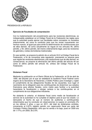 XCVIII
PRESIDENCIA DE LA REPUBLICA
Ejercicio de Facultades de comprobación
Con la implementación del procedimiento para las revisiones electrónicas, es
indispensable establecer en el Código Fiscal de la Federación las reglas para
que la autoridad pueda ejercer sus facultades sobre conceptos no revisados
anteriormente, así como la condición para que los revise nuevamente con
hechos nuevos, al igual que para emitir la determinación de contribuciones que
de ellos deriven, tal como actualmente se regula en los artículos 46, último
párrafo, y 50, último párrafo, del mismo ordenamiento legal, para las revisiones
de gabinete y visitas domiciliarias tradicionales.
En ese sentido, se propone la adición de un artículo 53-C al Código Fiscal de la
Federación, a fin de concentrar esta regulación, precisando su alcance para
que regule las revisiones electrónicas y las resoluciones que de ella deriven; en
consecuencia, se propone la eliminación del último párrafo del artículo 46 así
como el último párrafo del artículo 50, ambos del Código Fiscal de la
Federación.
Dictamen Fiscal
Mediante la publicación en el Diario Oficial de la Federación, el 30 de abril de
1959, del Decreto por el que se estableció la Auditoría Fiscal Federal como
órgano de la Secretaría de Hacienda y Crédito Público para investigar y vigilar
el cumplimiento de las obligaciones fiscales de los causantes, tuvo lugar el
nacimiento de la obligación para los contribuyentes de dictaminar sus estados
financieros para efectos fiscales, como medio para facilitar a la autoridad
hacendaria la fiscalización y otorgar certeza a los contribuyentes en el
cumplimiento de sus obligaciones tributarias.
No obstante lo anterior, el dictamen fiscal como medio de fiscalización al
servicio de la autoridad no ha cumplido el objetivo para el que fue creado. Lo
demuestra el hecho de que el número de auditorías a contribuyentes
dictaminados que ha concluido sin observaciones no supera en promedio 2%
en los últimos 4 años, y que en 2011, del total de dictámenes emitidos,
únicamente el 0.97% registró opinión con repercusión fiscal por parte del
Contador Público Registrado; cifra que ha venido a la baja, pues en 2009 era
de 1.17% y en 2005, de 2.0%.
 