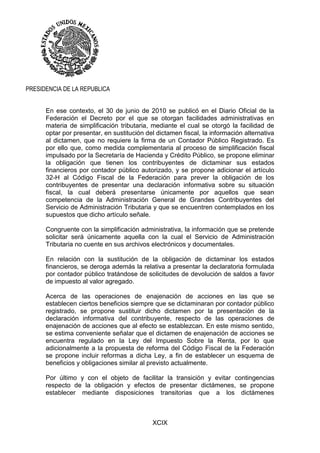 XCIX
PRESIDENCIA DE LA REPUBLICA
En ese contexto, el 30 de junio de 2010 se publicó en el Diario Oficial de la
Federación el Decreto por el que se otorgan facilidades administrativas en
materia de simplificación tributaria, mediante el cual se otorgó la facilidad de
optar por presentar, en sustitución del dictamen fiscal, la información alternativa
al dictamen, que no requiere la firma de un Contador Público Registrado. Es
por ello que, como medida complementaria al proceso de simplificación fiscal
impulsado por la Secretaría de Hacienda y Crédito Público, se propone eliminar
la obligación que tienen los contribuyentes de dictaminar sus estados
financieros por contador público autorizado, y se propone adicionar el artículo
32-H al Código Fiscal de la Federación para prever la obligación de los
contribuyentes de presentar una declaración informativa sobre su situación
fiscal, la cual deberá presentarse únicamente por aquellos que sean
competencia de la Administración General de Grandes Contribuyentes del
Servicio de Administración Tributaria y que se encuentren contemplados en los
supuestos que dicho artículo señale.
Congruente con la simplificación administrativa, la información que se pretende
solicitar será únicamente aquella con la cual el Servicio de Administración
Tributaria no cuente en sus archivos electrónicos y documentales.
En relación con la sustitución de la obligación de dictaminar los estados
financieros, se deroga además la relativa a presentar la declaratoria formulada
por contador público tratándose de solicitudes de devolución de saldos a favor
de impuesto al valor agregado.
Acerca de las operaciones de enajenación de acciones en las que se
establecen ciertos beneficios siempre que se dictaminaran por contador público
registrado, se propone sustituir dicho dictamen por la presentación de la
declaración informativa del contribuyente, respecto de las operaciones de
enajenación de acciones que al efecto se establezcan. En este mismo sentido,
se estima conveniente señalar que el dictamen de enajenación de acciones se
encuentra regulado en la Ley del Impuesto Sobre la Renta, por lo que
adicionalmente a la propuesta de reforma del Código Fiscal de la Federación
se propone incluir reformas a dicha Ley, a fin de establecer un esquema de
beneficios y obligaciones similar al previsto actualmente.
Por último y con el objeto de facilitar la transición y evitar contingencias
respecto de la obligación y efectos de presentar dictámenes, se propone
establecer mediante disposiciones transitorias que a los dictámenes
 