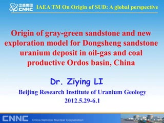 IAEA TM On Origin of SUD: A global perspective



  Origin of gray-green sandstone and new
exploration model for Dongsheng sandstone
    uranium deposit in oil-gas and coal
      productive Ordos basin, China

              Dr. Ziying LI
   Beijing Research Institute of Uranium Geology
                   2012.5.29-6.1
          2007.11.1-10, Trivandrum
 