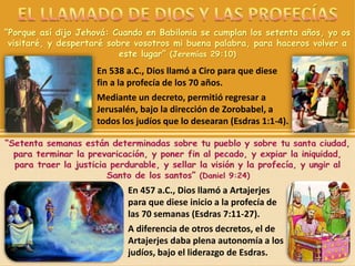 “Porque así dijo Jehová: Cuando en Babilonia se cumplan los setenta años, yo os
visitaré, y despertaré sobre vosotros mi buena palabra, para haceros volver a
este lugar” (Jeremías 29:10)
En 538 a.C., Dios llamó a Ciro para que diese
fin a la profecía de los 70 años.
Mediante un decreto, permitió regresar a
Jerusalén, bajo la dirección de Zorobabel, a
todos los judíos que lo desearan (Esdras 1:1-4).
En 457 a.C., Dios llamó a Artajerjes
para que diese inicio a la profecía de
las 70 semanas (Esdras 7:11-27).
A diferencia de otros decretos, el de
Artajerjes daba plena autonomía a los
judíos, bajo el liderazgo de Esdras.
 