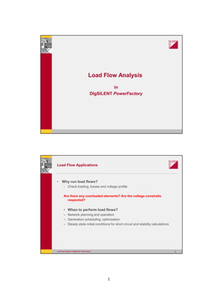 1
Load Flow Analysis
in
DIgSILENT PowerFactory
Load Flow Analysis in DIgSILENT PowerFactory 2
Load Flow Applications
• Why run load flows?
- Check loading, losses and voltage profile
Are there any overloaded elements? Are the voltage constraits
respected?
• When to perform load flows?
– Network planning and operation
– Generation scheduling, optimization
– Steady state initial conditions for short circuit and stability calculations
 