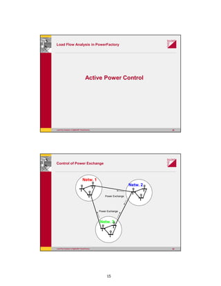 15
Load Flow Analysis in DIgSILENT PowerFactory 29
Load Flow Analysis in PowerFactory
Active Power Control
Load Flow Analysis in DIgSILENT PowerFactory 30
Control of Power Exchange
G
G
G
G
G
G
G
G
G
Netw. 1
Netw. 2
Netw. 3
Power Exchange
Power Exchange
 