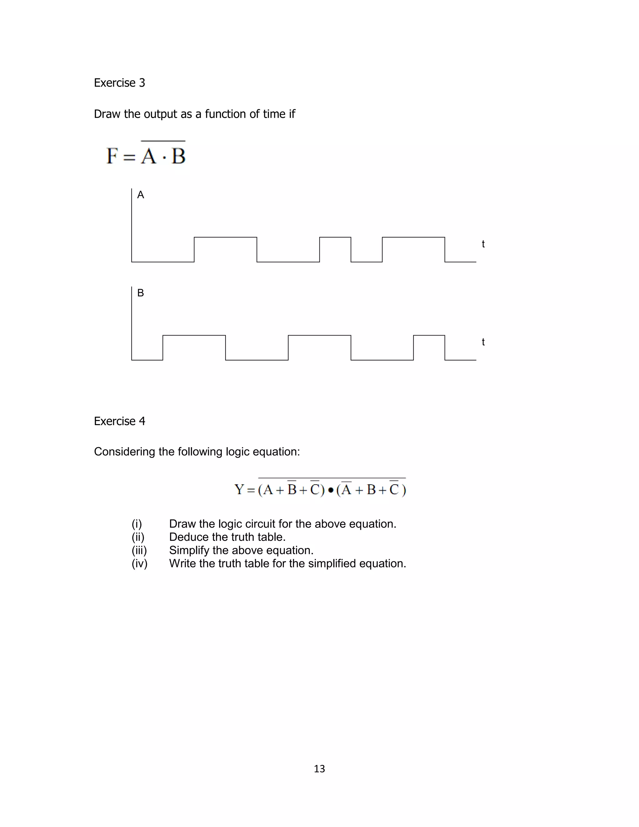 13
Exercise 3
Draw the output as a function of time if
A
t
B
t
Exercise 4
Considering the following logic equation:
(i) Draw the logic circuit for the above equation.
(ii) Deduce the truth table.
(iii) Simplify the above equation.
(iv) Write the truth table for the simplified equation.
 