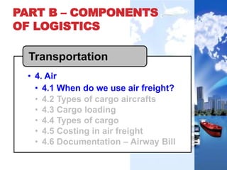 PART B – COMPONENTS
OF LOGISTICS
• 4. Air
• 4.1 When do we use air freight?
• 4.2 Types of cargo aircrafts
• 4.3 Cargo loading
• 4.4 Types of cargo
• 4.5 Costing in air freight
• 4.6 Documentation – Airway Bill
Transportation
 