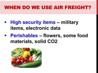  High security items – military
items, electronic data
 Perishables – flowers, some food
materials, solid CO2
WHEN DO WE USE AIR FREIGHT?
 