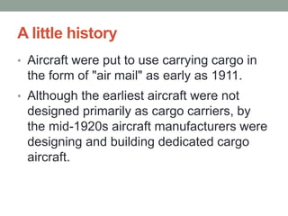A little history
• Aircraft were put to use carrying cargo in
the form of "air mail" as early as 1911.
• Although the earliest aircraft were not
designed primarily as cargo carriers, by
the mid-1920s aircraft manufacturers were
designing and building dedicated cargo
aircraft.
 