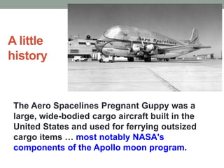 A little
history
The Aero Spacelines Pregnant Guppy was a
large, wide-bodied cargo aircraft built in the
United States and used for ferrying outsized
cargo items … most notably NASA's
components of the Apollo moon program.
 