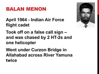 BALAN MENON
April 1964 - Indian Air Force
flight cadet
Took off on a false call sign –
and was chased by 2 HT-2s and
one helicopter
Went under Curzon Bridge in
Allahabad across River Yamuna
twice
 