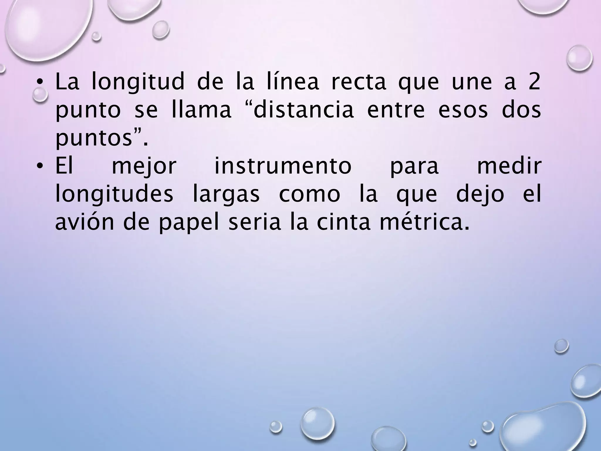 • La longitud de la línea recta que une a 2
punto se llama “distancia entre esos dos
puntos”.
• El mejor instrumento para medir
longitudes largas como la que dejo el
avión de papel seria la cinta métrica.