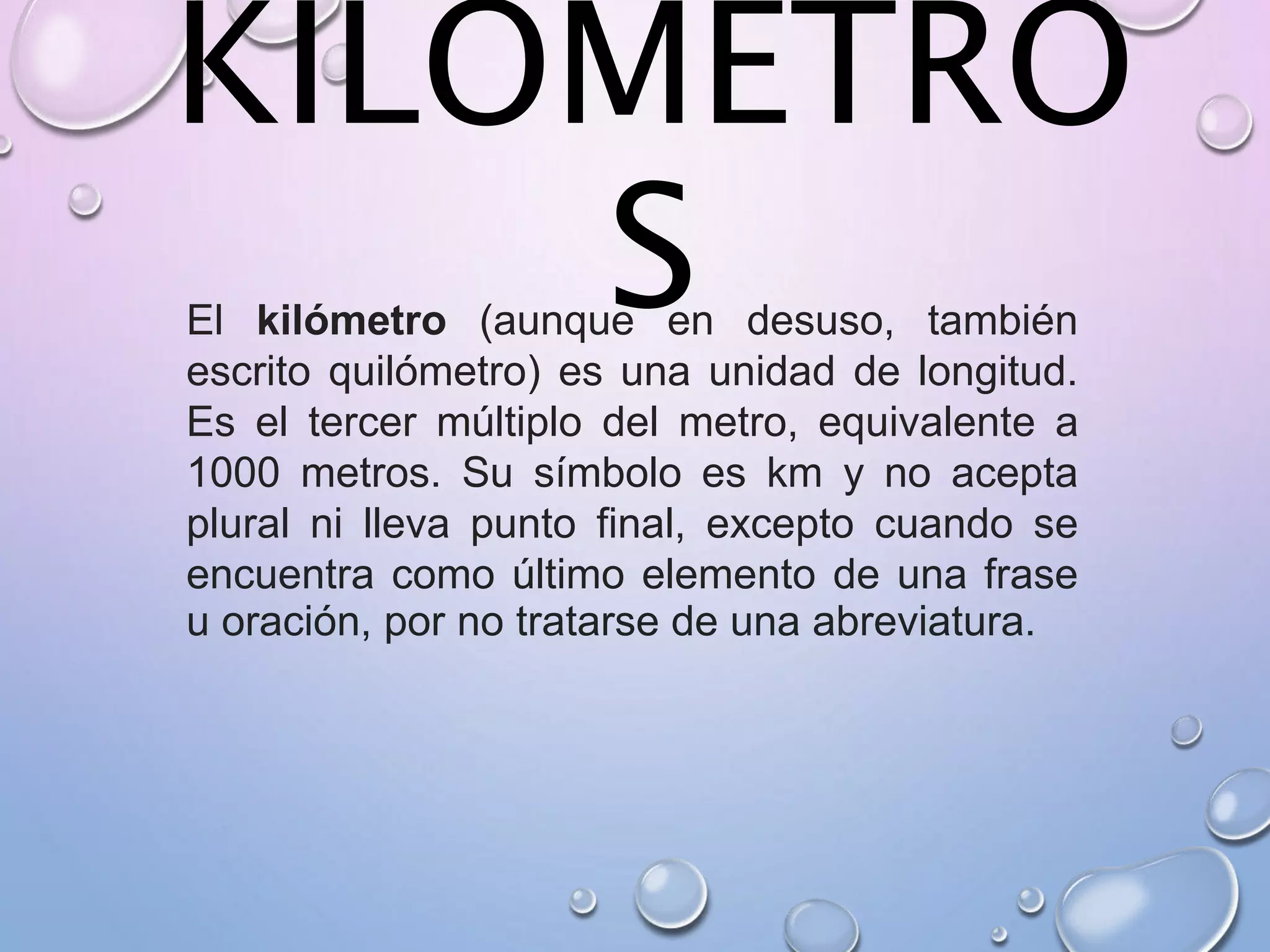 KILOMETRO
SEl kilómetro (aunque en desuso, también
escrito quilómetro) es una unidad de longitud.
Es el tercer múltiplo del metro, equivalente a
1000 metros. Su símbolo es km y no acepta
plural ni lleva punto final, excepto cuando se
encuentra como último elemento de una frase
u oración, por no tratarse de una abreviatura.
