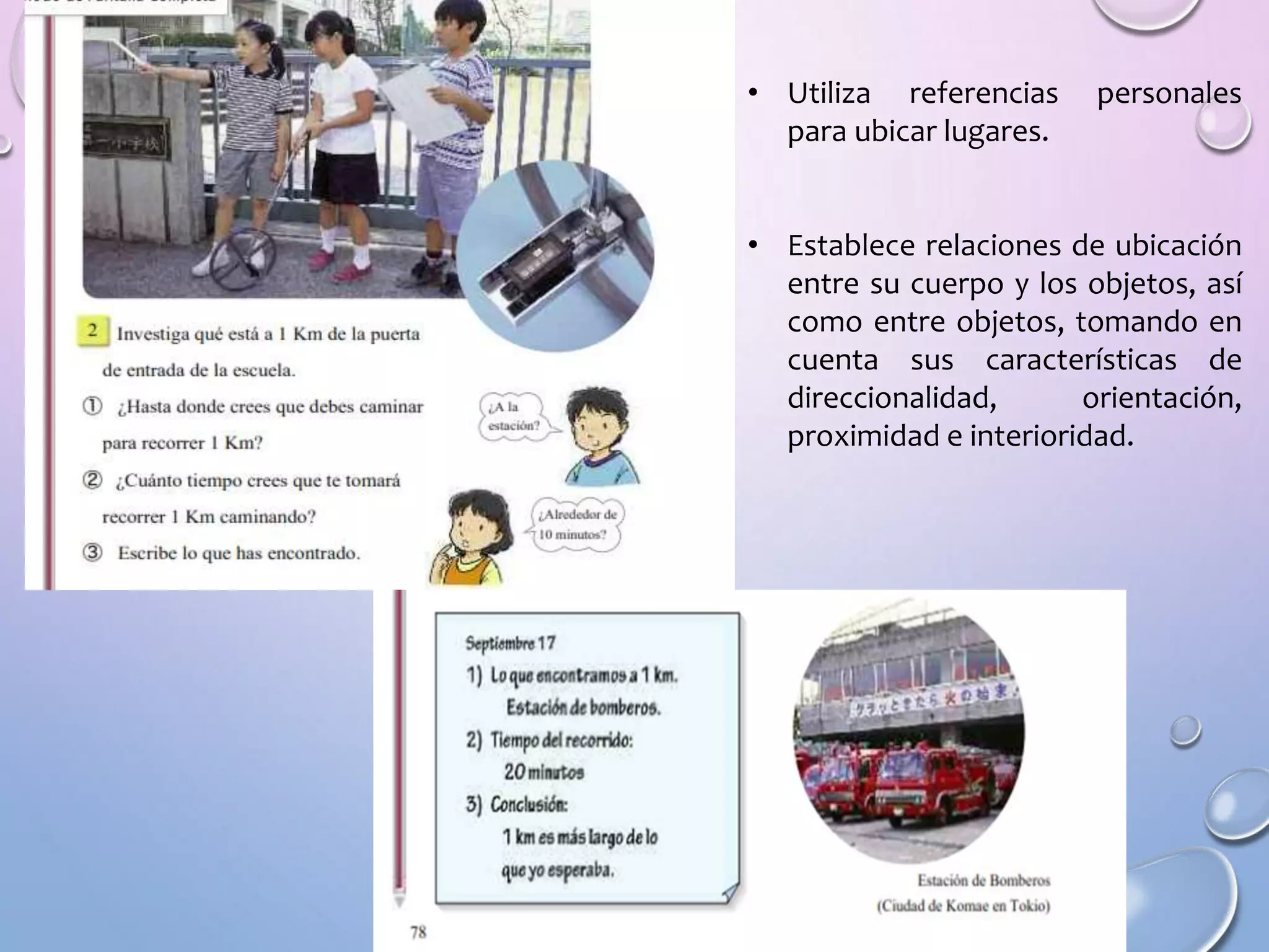 • Utiliza referencias personales
para ubicar lugares.
• Establece relaciones de ubicación
entre su cuerpo y los objetos, así
como entre objetos, tomando en
cuenta sus características de
direccionalidad, orientación,
proximidad e interioridad.