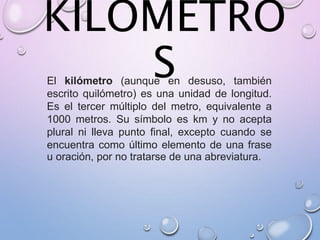 KILOMETRO
SEl kilómetro (aunque en desuso, también
escrito quilómetro) es una unidad de longitud.
Es el tercer múltiplo del metro, equivalente a
1000 metros. Su símbolo es km y no acepta
plural ni lleva punto final, excepto cuando se
encuentra como último elemento de una frase
u oración, por no tratarse de una abreviatura.