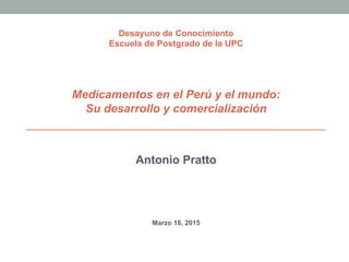 Antonio Pratto
Marzo 18, 2015
Desayuno de Conocimiento
Escuela de Postgrado de la UPC
Medicamentos en el Perú y el mundo:
Su desarrollo y comercialización
 