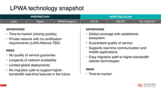 4
LPWA technology snapshot
ADVANTAGES
• Time-to-market (closing quickly)
• Private network with no certification
requirements (LoRA Alliance TBD)
RISKS
• No quality of service guarantee
• Longevity of network availability
• Limited global deployments
• No migration path to support higher-
bandwidth real-time features in the future
PROPRIETARY 3GPP CELLULAR
LoRa Sigfox RPMA (Ingenu) LTE-M NB-IOT EC-GSM-IOT
ADVANTAGES
• Global coverage with established
ecosystem
• Guaranteed quality of service
• Supports real-time communication and
mobile applications
• Easy migration path to higher-bandwidth
cellular technologies
RISKS
• Time-to-market
 