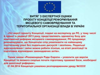 ВИТЯГ З ЕКСПЕРТНОЇ ОЦІНКИ
ПРОЕКТУ КОНЦЕПЦІЇ РЕФОРМУВАННЯ
МІСЦЕВОГО САМОВРЯДУВАННЯ ТА
ТЕРИТОРІАЛЬНОЇ ОРГАНІЗАЦІЇ ВЛАДИ В УКРАЇНІ
«Усі версії проекту Концепції, подані на експертизу до РЄ, у тому числі
й проект в редакції 2013 року, представляють адекватну базу для
комплексної реформи місцевого самоврядування; РЄ продовжує
рекомендувати, що Концепцію слід ухвалювати на найвищому
політичному рівні без подальших дискусій і зволікань. Подальші
вдосконалення і зміни можна робити пізніше, на етапі реалізації та
підготовки відповідних законодавчих актів».
Таким чином «Рекомендація Ради Європи – ухвалити цю версію
Концепції та якомога скоріше почати підготовку правової бази, необхідної
для реалізації реформи».
01.04.2014 Концепція ухвалена розпорядженням уряду №3333!
 