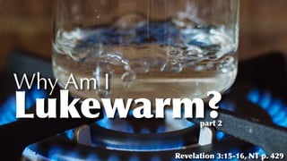 Why Am I
Lukewarm?
Revelation 3:15-16, NT p. 429
part 2
 