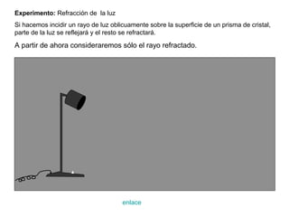 Experimento: Refracción de la luz
Si hacemos incidir un rayo de luz oblicuamente sobre la superficie de un prisma de cristal,
parte de la luz se reflejará y el resto se refractará.

A partir de ahora consideraremos sólo el rayo refractado.




                                      enlace
 