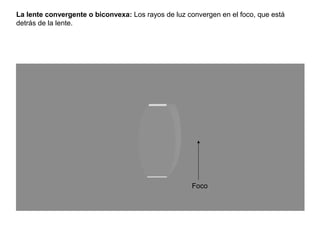 La lente convergente o biconvexa: Los rayos de luz convergen en el foco, que está
detrás de la lente.




                                                    Foco
 