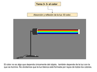 Tema 3- 3- el color



                              Absorción y reflexión de la luz: El color.




El color no es algo que dependa únicamente del objeto, también depende de la luz con la
que se ilumine. No olvidemos que la luz blanca está formada por rayos de todos los colores.
 