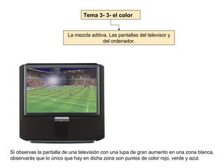 Tema 3- 3- el color


                         La mezcla aditiva. Las pantallas del televisor y
                                         del ordenador.




Si observas la pantalla de una televisión con una lupa de gran aumento en una zona blanca,
observarás que lo único que hay en dicha zona son puntos de color rojo, verde y azul.
 